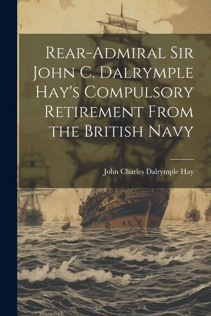 Rear-Admiral Sir John C. Dalrymple Hays Compulsory Retirement From the British Navy