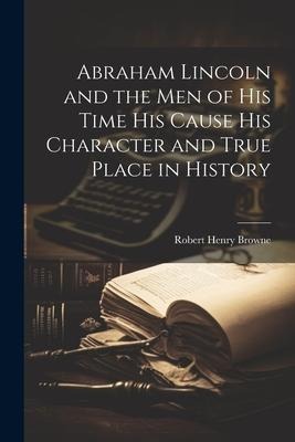 Abraham Lincoln and the Men of his Time his Cause his Character and True Place in History