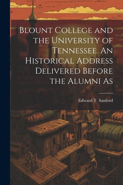 Blount College and the University of Tennessee. An Historical Address Delivered Before the Alumni As