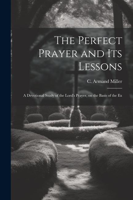 The Perfect Prayer and its Lessons: A Devotional Study of the Lords Prayer, on the Basis of the Ex
