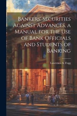 Bankers Securities Against Advances, a Manual for the use of Bank Officials and Students of Banking