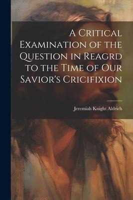A Critical Examination of the Question in Reagrd to the Time of our Saviors Cricifixion
