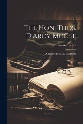 The Hon. Thos. DArcy McGee: A Sketch of his Life and Death