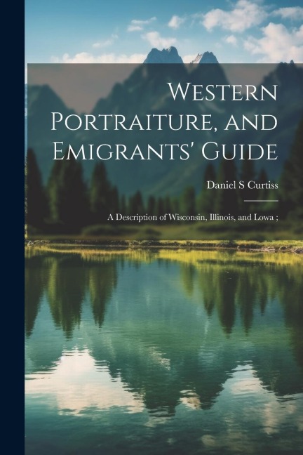 Western Portraiture, and Emigrants Guide: A Description of Wisconsin, Illinois, and Lowa;