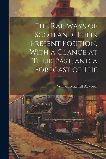 The Railways of Scotland, Their Present Position, With a Glance at Their Past, and a Forecast of The