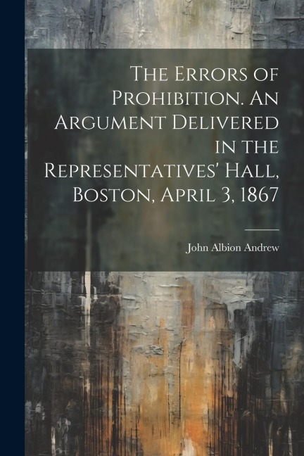 The Errors of Prohibition. An Argument Delivered in the Representatives Hall, Boston, April 3, 1867