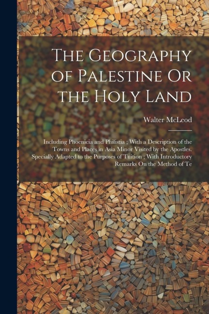The Geography of Palestine Or the Holy Land: Including Phoenicia and Philistia; With a Description of the Towns and Places in Asia Minor Visited by the Apostles. Specially Adapted to the Purposes of Tuition; With Introductory Remarks On the Method of Te