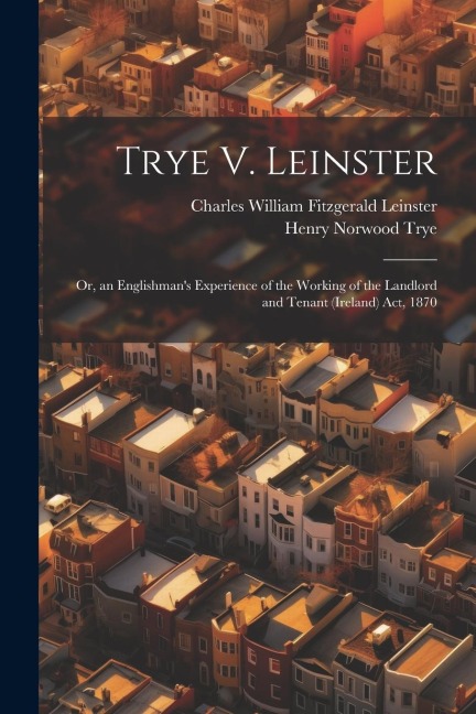 Trye V. Leinster: Or, an Englishmans Experience of the Working of the Landlord and Tenant (Ireland) Act, 1870