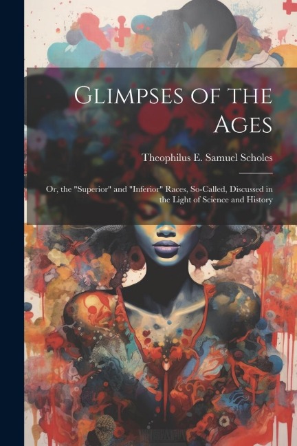 Glimpses of the Ages: Or, the Superior and Inferior Races, So-Called, Discussed in the Light of Science and History