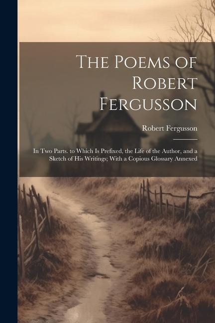 The Poems of Robert Fergusson: In Two Parts. to Which Is Prefixed, the Life of the Author, and a Sketch of His Writings; With a Copious Glossary Annexed