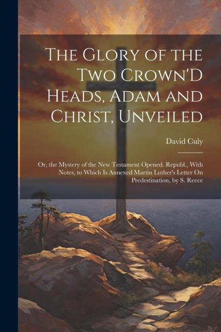 The Glory of the Two CrownD Heads, Adam and Christ, Unveiled: Or, the Mystery of the New Testament Opened. Republ., With Notes, to Which Is Annexed M