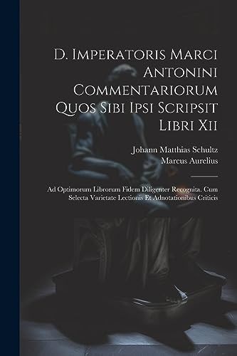 D. Imperatoris Marci Antonini Commentariorum Quos Sibi Ipsi Scripsit Libri Xii Ad Optimorum Librorum Fidem Diligenter Recognita. Cum Selecta Varietate Lectionis Et Adnotationibus Criticis