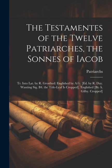 The Testamentes of the Twelve Patriarches, the Sonnes of Iacob: Tr. Into Lat. by R. Grosthed: Englished by A.G. [Ed. by R. Day. Wanting Sig. B4. the Title-Leaf Is Cropped]. Englished [By A. Gilby. Cropped]
