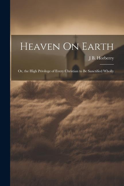 Heaven On Earth: Or, the High Privilege of Every Christian to Be Sanctified Wholly