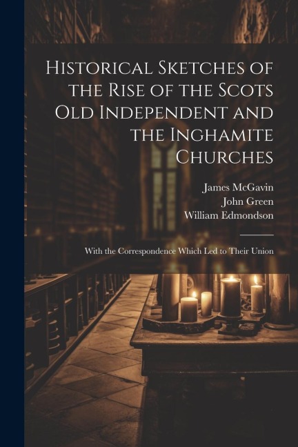 Historical Sketches of the Rise of the Scots Old Independent and the Inghamite Churches: With the Correspondence Which led to Their Union