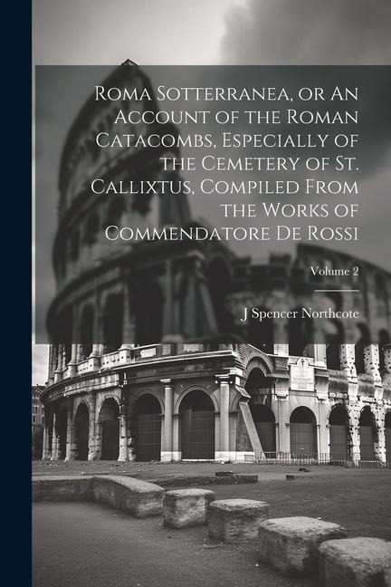 Roma Sotterranea, or An Account of the Roman Catacombs, Especially of the Cemetery of St. Callixtus, Compiled From the Works of Commendatore de Rossi;
