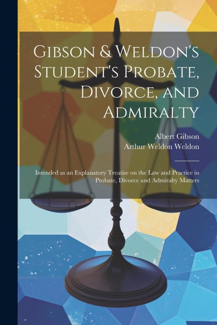 Gibson & Weldons Students Probate, Divorce, and Admiralty: Intended as an Explanatory Treatise on the law and Practice in Probate, Divorce and Admiralty Matters