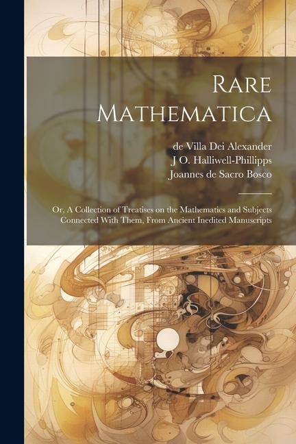Rare Mathematica: Or, A Collection of Treatises on the Mathematics and Subjects Connected With Them, From Ancient Inedited Manuscripts