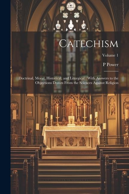 Catechism: Doctrinal, Moral, Historical, and Liturgical: With Answers to the Objections Drawn From the Sciences Against Religion; Volume 1