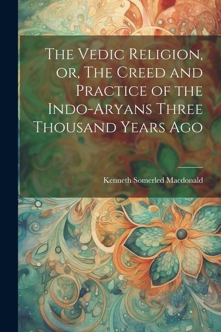 The Vedic Religion, or, The Creed and Practice of the Indo-Aryans Three Thousand Years Ago