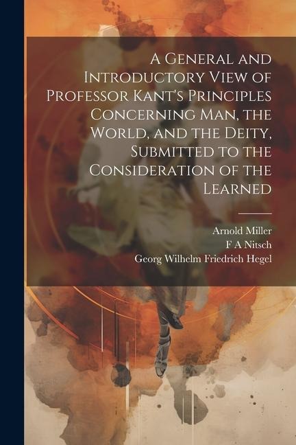 A General and Introductory View of Professor Kants Principles Concerning man, the World, and the Deity, Submitted to the Consideration of the Learned