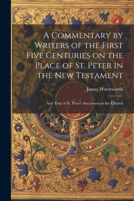 A Commentary by Writers of the First Five Centuries on the Place of St. Peter in the New Testament: And That of St. Peters Successors in the Church