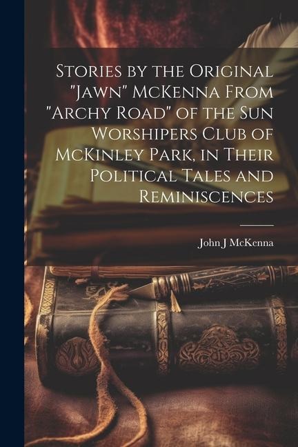 Stories by the Original Jawn McKenna From Archy Road of the Sun Worshipers Club of McKinley Park, in Their Political Tales and Reminiscences