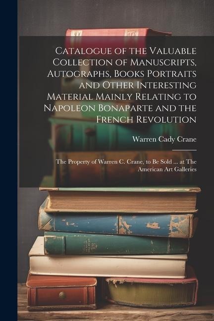 Catalogue of the Valuable Collection of Manuscripts, Autographs, Books Portraits and Other Interesting Material Mainly Relating to Napoleon Bonaparte and the French Revolution: The Property of Warren C. Crane, to be Sold ... at The American Art Galleries