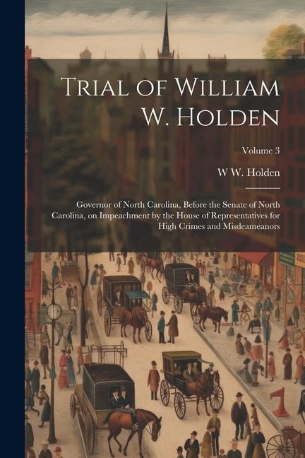 Trial of William W. Holden: Governor of North Carolina, Before the Senate of North Carolina, on Impeachment by the House of Representatives for High Crimes and Misdeameanors; Volume 3