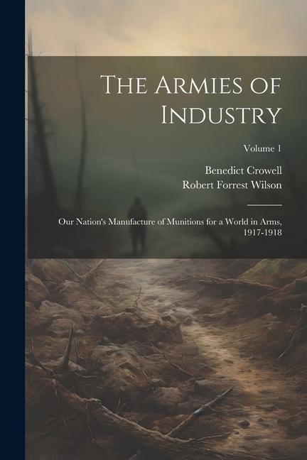 The Armies of Industry; our Nations Manufacture of Munitions for a World in Arms, 1917-1918; Volume 1