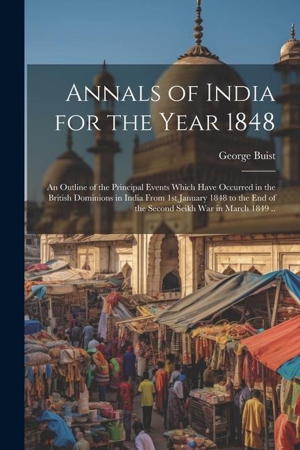 Annals of India for the Year 1848; an Outline of the Principal Events Which Have Occurred in the British Dominions in India From 1st January 1848 to the end of the Second Seikh War in March 1849 ..