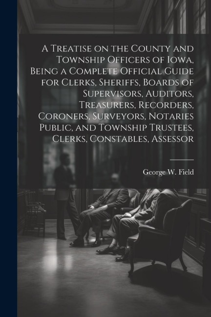 A Treatise on the County and Township Officers of Iowa, Being a Complete Official Guide for Clerks, Sheriffs, Boards of Supervisors, Auditors, Treasurers, Recorders, Coroners, Surveyors, Notaries Public, and Township Trustees, Clerks, Constables, Assessor