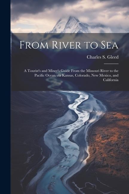 From River to Sea: A Tourists and Miners Guide From the Missouri River to the Pacific Ocean via Kansas, Colorado, New Mexico, and California