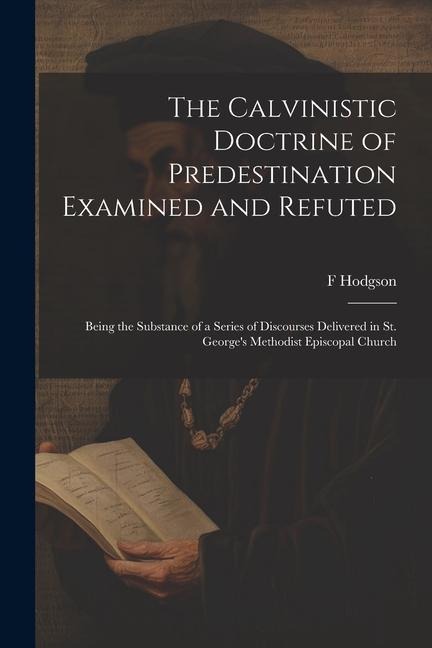 The Calvinistic Doctrine of Predestination Examined and Refuted: Being the Substance of a Series of Discourses Delivered in St. Georges Methodist Epi