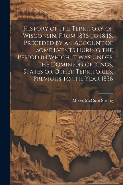 History of the Territory of Wisconsin, From 1836 to 1848. Preceded by an Account of Some Events During the Period in Which it was Under the Dominion o