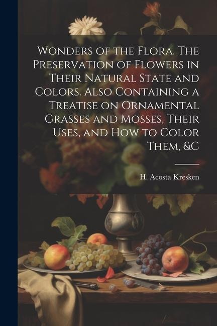 Wonders of the Flora. The Preservation of Flowers in Their Natural State and Colors. Also Containing a Treatise on Ornamental Grasses and Mosses, Their Uses, and how to Color Them, &c