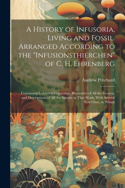 A History of Infusoria, Living and Fossil. Arranged According to the Infusionsthierchen of C. H. Ehrenberg; Containing Coloured Engravings, Illustra