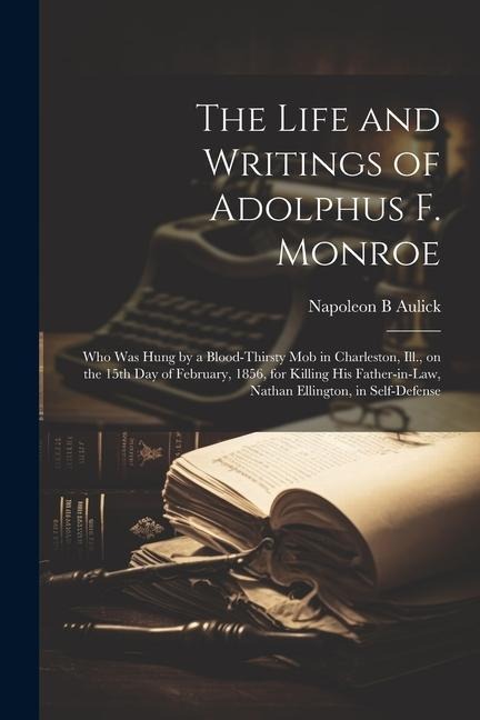 The Life and Writings of Adolphus F. Monroe; who was Hung by a Blood-thirsty mob in Charleston, Ill., on the 15th day of February, 1856, for Killing his Father-in-law, Nathan Ellington, in Self-defense