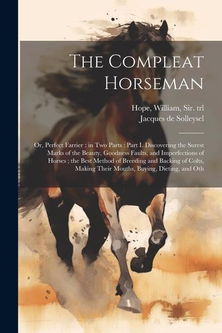 The Compleat Horseman: Or, Perfect Farrier: in two Parts: Part I. Discovering the Surest Marks of the Beauty, Goodness Faults, and Imperfections of Horses; the Best Method of Breeding and Backing of Colts, Making Their Mouths, Buying, Dieting, and Oth