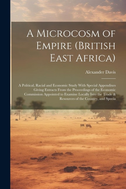 A Microcosm of Empire (British East Africa): A Political, Racial and Economic Study With Special Appendixes Giving Extracts From the Proceedings of the Economic Commission Appointed to Examine Locally Into the Trade & Resources of the Country, and Specia