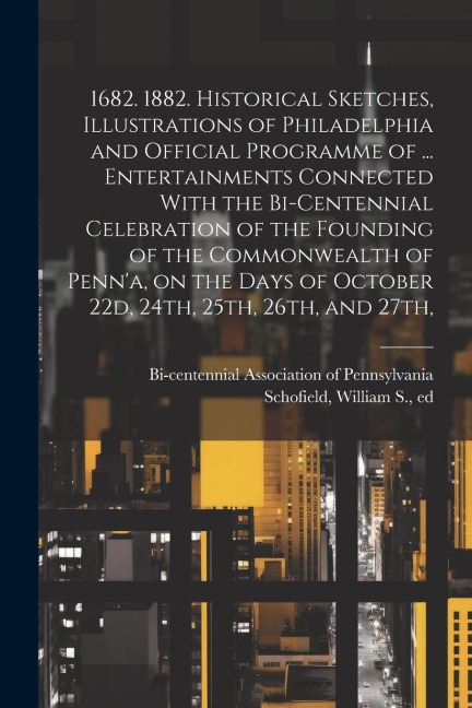 1682. 1882. Historical Sketches, Illustrations of Philadelphia and Official Programme of ... Entertainments Connected With the Bi-centennial Celebration of the Founding of the Commonwealth of Penna, on the Days of October 22d, 24th, 25th, 26th, and 27th,