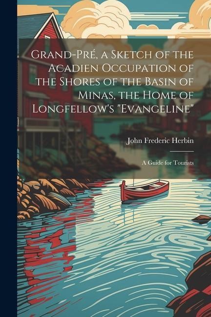 Grand-Pré, a Sketch of the Acadien Occupation of the Shores of the Basin of Minas, the Home of Longfellows Evangeline; a Guide for Tourists