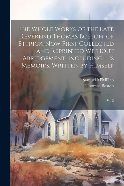 The Whole Works of the Late Reverend Thomas Boston, of Ettrick: Now First Collected and Reprinted Without Abridgement; Including his Memoirs, Written