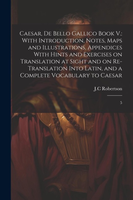 Caesar, De Bello Gallico Book V.: With Introduction, Notes, Maps and Illustrations, Appendices With Hints and Exercises on Translation at Sight and on Re-Translation Into Latin, and a Complete Vocabulary to Caesar: 5
