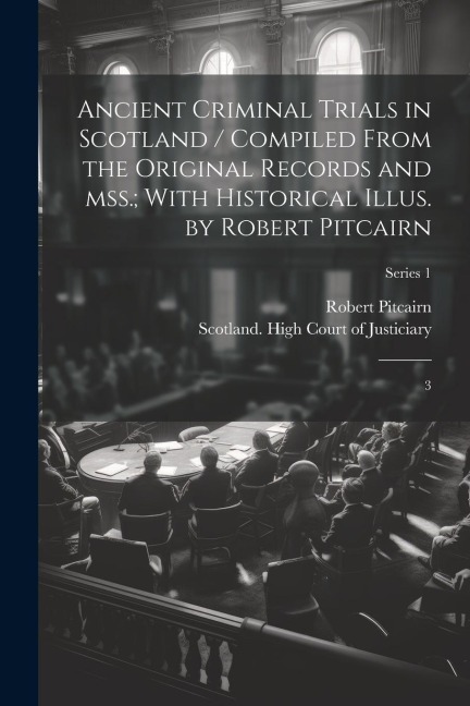 Ancient Criminal Trials in Scotland / Compiled From the Original Records and mss.; With Historical Illus. by Robert Pitcairn: 3; Series 1