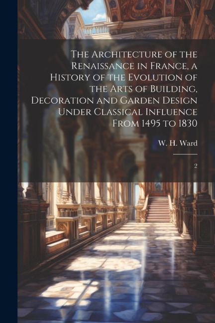 The Architecture of the Renaissance in France, a History of the Evolution of the Arts of Building, Decoration and Garden Design Under Classical Influe