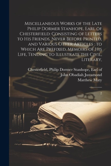 Miscellaneous Works of the Late Philip Dormer Stanhope, Earl of Chesterfield: Consisting of Letters to his Friends, Never Before Printed, and Various