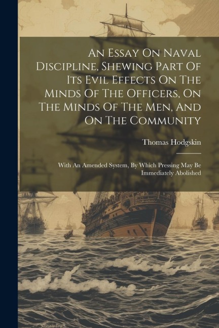 An Essay On Naval Discipline, Shewing Part Of Its Evil Effects On The Minds Of The Officers, On The Minds Of The Men, And On The Community; With An Am