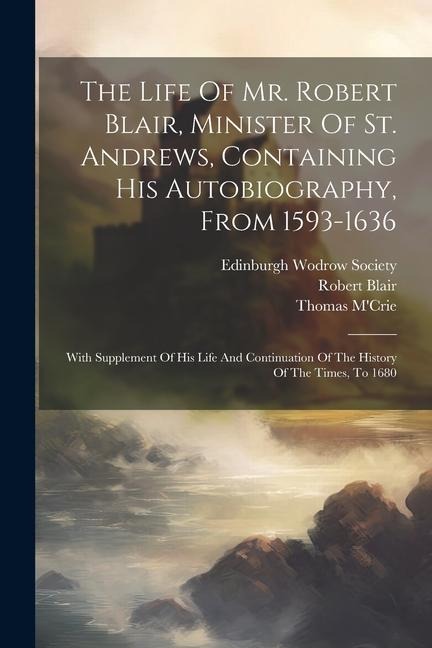 The Life Of Mr. Robert Blair, Minister Of St. Andrews, Containing His Autobiography, From 1593-1636: With Supplement Of His Life And Continuation Of The History Of The Times, To 1680