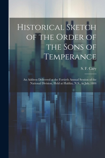 Historical Sketch of the Order of the Sons of Temperance: An Address Delivered at the Fortieth Annual Session of the National Division, Held at Halifa